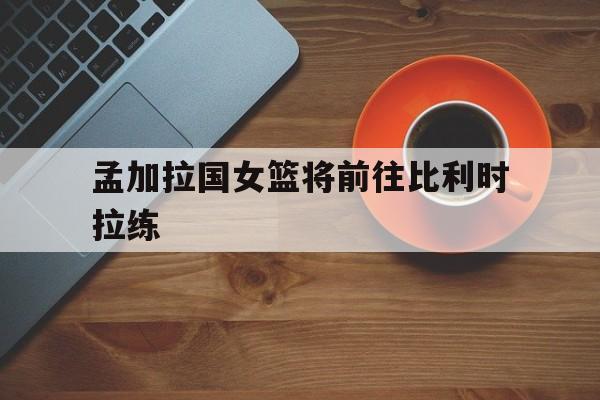 孟加拉国女篮将前往比利时拉练